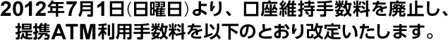 2012年7月1日(日曜日)より、口座維持手数料を廃止し、提携ATM利用手数料を以下のとおり改定いたします。
