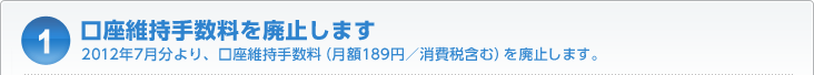 口座維持手数料を廃止します 2012年7月分より、口座維持手数料(月額189円/消費税含む)を廃止します。
