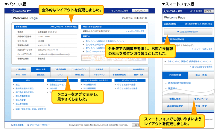 パソコン版 全体的なレイアウトを変更しました。メニューをタブで表示し、見やすくしました。スマートフォン版 スマートフォンでも使いやすいようレイアウトを変更しました。外出先での閲覧を考慮し、お客さま情報の表示をボタン切り替えとしました。